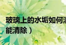 玻璃上的水垢如何清除（玻璃上的水垢怎么才能清除）