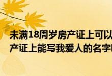 未满18周岁房产证上可以写名字吗 房产证上的名字-请问房产证上能写我爱人的名字吗