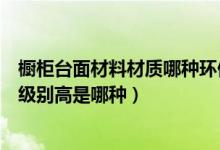 橱柜台面材料材质哪种环保级别高（橱柜台面材料材质环保级别高是哪种）