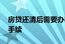 房贷还清后需要办哪些手续 做房贷需要什么手续