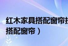 红木家具搭配窗帘技巧有哪些（红木家具如何搭配窗帘）