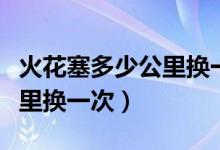 火花塞多少公里换一次比较好（火花塞多少公里换一次）