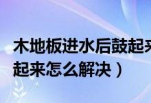 木地板进水后鼓起来怎么办（木地板进水后鼓起来怎么解决）