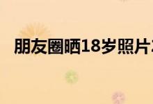 朋友圈晒18岁照片2017（朋友圈晒18岁）