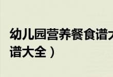 幼儿园营养餐食谱大全视频（幼儿园营养餐食谱大全）