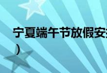 宁夏端午节放假安排（2018端午节放假安排）