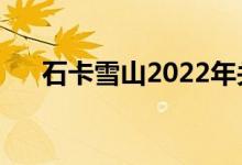 石卡雪山2022年关闭时间（石卡雪山）