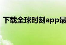 下载全球时刻app最新版本（全球时刻官网）