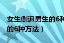 女生倒追男生的6种方法套路（女生倒追男生的6种方法）