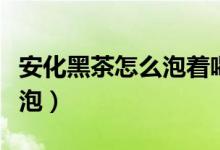 安化黑茶怎么泡着喝效果最好（安化黑茶怎么泡）