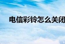 电信彩铃怎么关闭设置方法（电信彩铃）