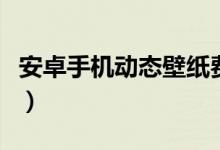 安卓手机动态壁纸费电吗（安卓手机动态壁纸）