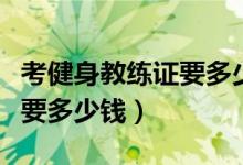 考健身教练证要多少时间和钱（考健身教练证要多少钱）