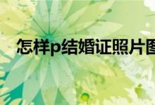 怎样p结婚证照片图片（结婚证照片图片）