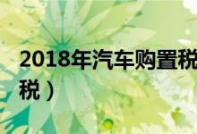 2018年汽车购置税怎么算（2018年汽车购置税）