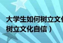 大学生如何树立文化自信800字（大学生如何树立文化自信）