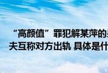 “高颜值”罪犯解某萍的另一面孔：在国营厂区长大曾和丈夫互称对方出轨 具体是什么情况?