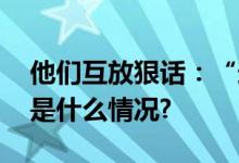 他们互放狠话：“送你们回石器时代” 具体是什么情况?