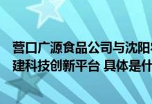 营口广源食品公司与沈阳农业大学携手共创预制菜新局面共建科技创新平台 具体是什么情况?