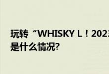 玩转“WHISKY L！2023”汇泉展现威士忌多元魅力 具体是什么情况?