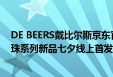 DE BEERS戴比尔斯京东官方旗舰店盛大开业 Dewdrop露珠系列新品七夕线上首发 具体是什么情况?