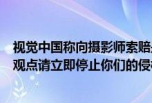 视觉中国称向摄影师索赔是误会摄影师回应：不接受你们的观点请立即停止你们的侵权行为 具体是什么情况?