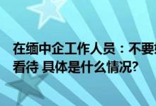 在缅中企工作人员：不要妖魔化缅甸还是要用理性和常识来看待 具体是什么情况?