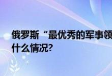 俄罗斯“最优秀的军事领导人之一”离世年仅57岁 具体是什么情况?