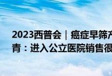 2023西普会｜癌症早筛产品如何放量？诺辉健康CEO朱叶青：进入公立医院销售很关键 具体是什么情况?