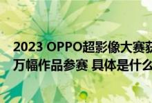 2023 OPPO超影像大赛获奖作品正式公布！历时99天超70万幅作品参赛 具体是什么情况?