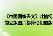 《中国国家天文》吐槽视觉中国：也收到过类似电话NASA的公版图片都算他们的版权 具体是什么情况?