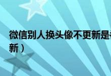 微信别人换头像不更新是被拉黑了吗（微信别人换头像不更新）