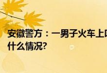 安徽警方：一男子火车上叫嚣“让乘警坐牢”被行拘 具体是什么情况?