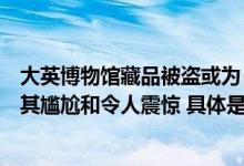 大英博物馆藏品被盗或为“内贼”一名员工被解雇律师：极其尴尬和令人震惊 具体是什么情况?