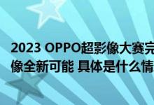 2023 OPPO超影像大赛完美收官！Find X6 Pro展示移动影像全新可能 具体是什么情况?