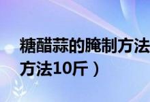 糖醋蒜的腌制方法10斤比例（糖醋蒜的腌制方法10斤）