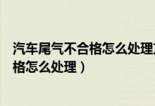 汽车尾气不合格怎么处理方法的多少钱修好（汽车尾气不合格怎么处理）