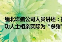 缅北诈骗公司人员讲述：挑30岁左右有编制人员下手伪装成功人士相亲实际为“杀猪” 具体是什么情况?