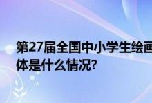 第27届全国中小学生绘画书法作品比赛即将颁奖抢先看 具体是什么情况?