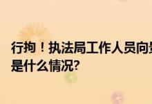 行拘！执法局工作人员向景区工作人员泼热水官方通报 具体是什么情况?