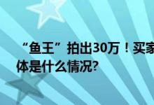 “鱼王”拍出30万！买家当场放生清远首届开渔季启动 具体是什么情况?