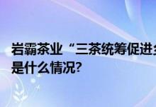 岩霸茶业“三茶统筹促进乡村振兴”发展论坛在京启幕 具体是什么情况?