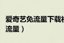 爱奇艺免流量下载视频也免流量吗（爱奇艺免流量）