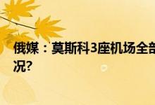 俄媒：莫斯科3座机场全部关闭禁止航班进出 具体是什么情况?