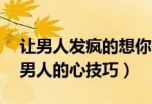 让男人发疯的想你欲擒故纵50招（抓住一个男人的心技巧）