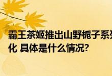 霸王茶姬推出山野栀子系列新品 产品健康信息公开进入常态化 具体是什么情况?