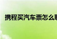 携程买汽车票怎么取票（汽车票怎么取票）