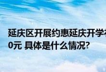 延庆区开展约惠延庆开学礼专项消费券活动消费最高可省600元 具体是什么情况?