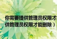 你需要提供管理员权限才能删除此文件夹win10（你需要提供管理员权限才能删除）