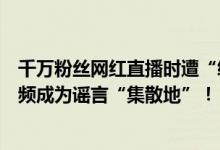 千万粉丝网红直播时遭“绑架”？媒体：不能让摆拍类短视频成为谣言“集散地”！ 具体是什么情况?